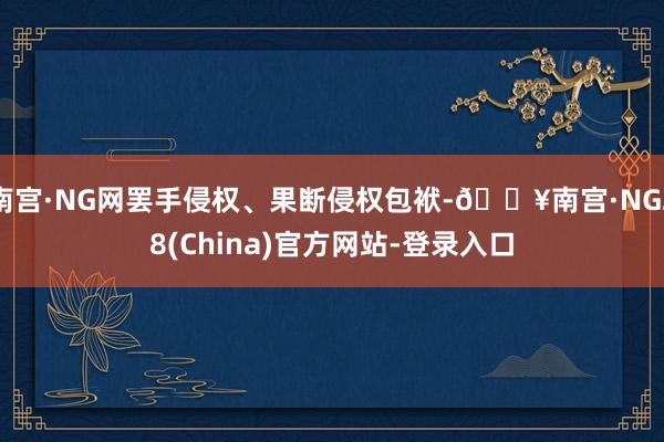 南宫·NG网罢手侵权、果断侵权包袱-🔥南宫·NG28(China)官方网站-登录入口