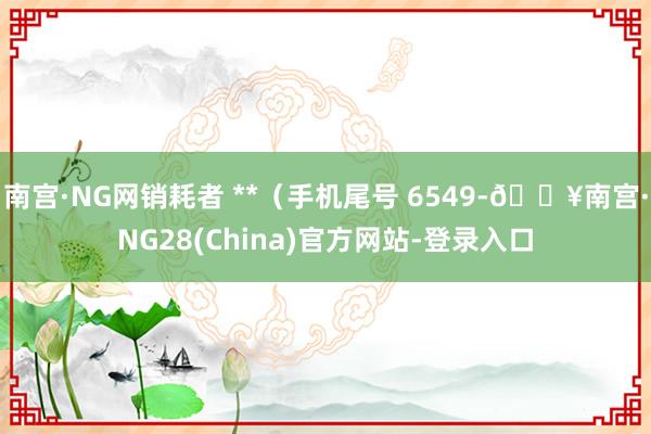 南宫·NG网销耗者 **（手机尾号 6549-🔥南宫·NG28(China)官方网站-登录入口