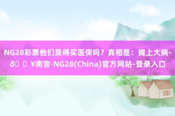 NG28彩票他们莫得买医保吗？真相是：摊上大病-🔥南宫·NG28(China)官方网站-登录入口