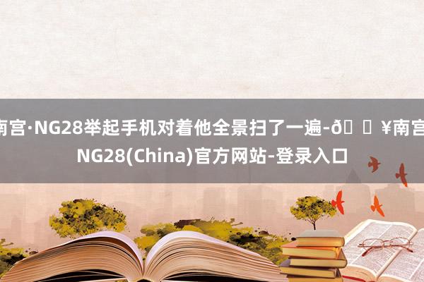 南宫·NG28举起手机对着他全景扫了一遍-🔥南宫·NG28(China)官方网站-登录入口