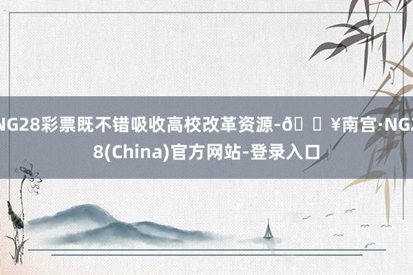 NG28彩票既不错吸收高校改革资源-🔥南宫·NG28(China)官方网站-登录入口