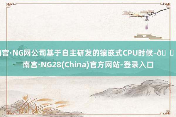 南宫·NG网公司基于自主研发的镶嵌式CPU时候-🔥南宫·NG28(China)官方网站-登录入口
