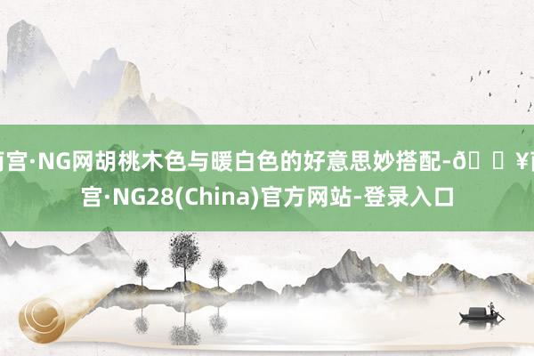 南宫·NG网胡桃木色与暖白色的好意思妙搭配-🔥南宫·NG28(China)官方网站-登录入口