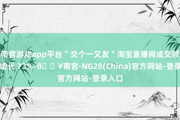 南宫游戏app平台＂交个一又友＂淘宝直播间成交额同比增长 73%-🔥南宫·NG28(China)官方网站-登录入口
