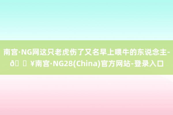 南宫·NG网这只老虎伤了又名早上喂牛的东说念主-🔥南宫·NG28(China)官方网站-登录入口
