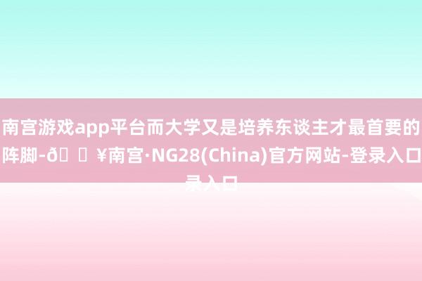 南宫游戏app平台而大学又是培养东谈主才最首要的阵脚-🔥南宫·NG28(China)官方网站-登录入口