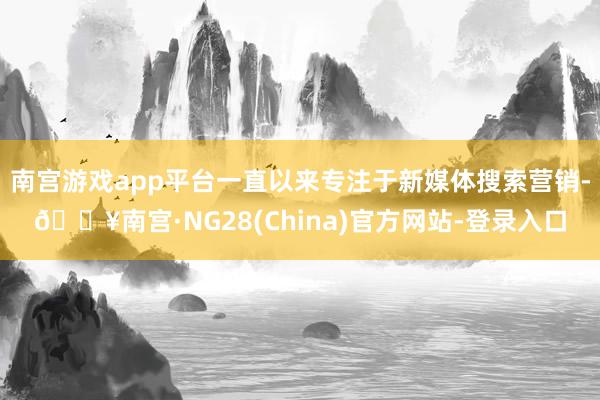南宫游戏app平台一直以来专注于新媒体搜索营销-🔥南宫·NG28(China)官方网站-登录入口