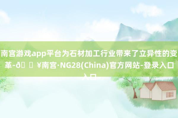 南宫游戏app平台为石材加工行业带来了立异性的变革-🔥南宫·NG28(China)官方网站-登录入口