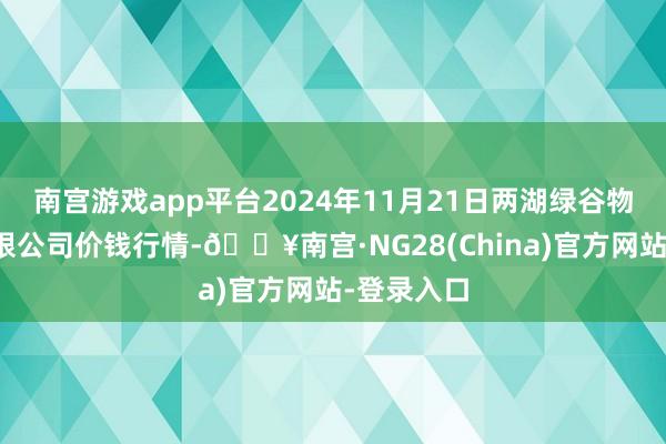 南宫游戏app平台2024年11月21日两湖绿谷物流股份有限公司价钱行情-🔥南宫·NG28(China)官方网站-登录入口