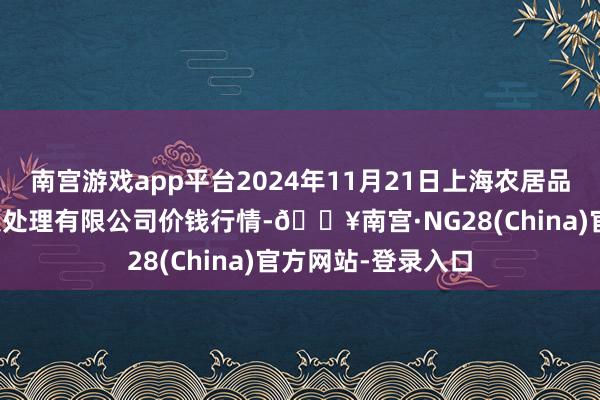 南宫游戏app平台2024年11月21日上海农居品中心批发商场主义处理有限公司价钱行情-🔥南宫·NG28(China)官方网站-登录入口