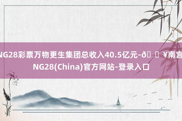 NG28彩票万物更生集团总收入40.5亿元-🔥南宫·NG28(China)官方网站-登录入口