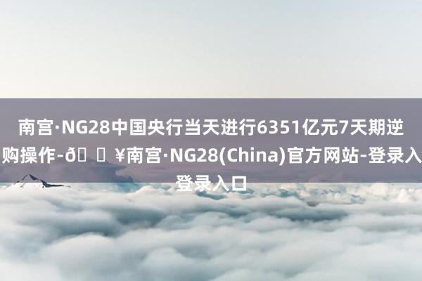 南宫·NG28中国央行当天进行6351亿元7天期逆回购操作-🔥南宫·NG28(China)官方网站-登录入口