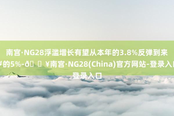 南宫·NG28浮滥增长有望从本年的3.8%反弹到来岁的5%-🔥南宫·NG28(China)官方网站-登录入口