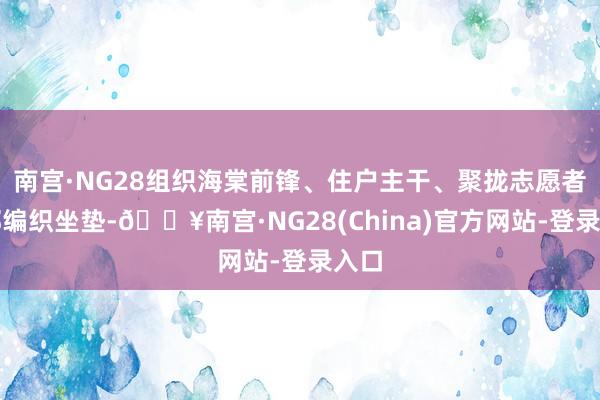 南宫·NG28组织海棠前锋、住户主干、聚拢志愿者全部编织坐垫-🔥南宫·NG28(China)官方网站-登录入口